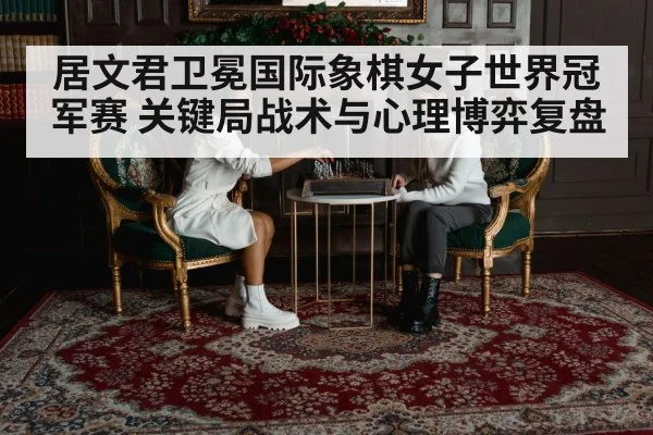 居文君卫冕国际象棋女子世界冠军赛 关键局战术与心理博弈复盘